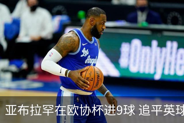 亚布拉罕在欧协杯进9球 追平英球员欧战进球纪录