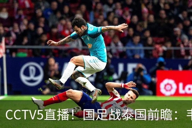 CCTV5直播！国足战泰国前瞻：韦7张9再联手，拜合拉木挑重担